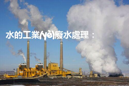 水的工業(yè)廢水處理：從挑戰(zhàn)到機(jī)遇的創(chuàng)新之路？